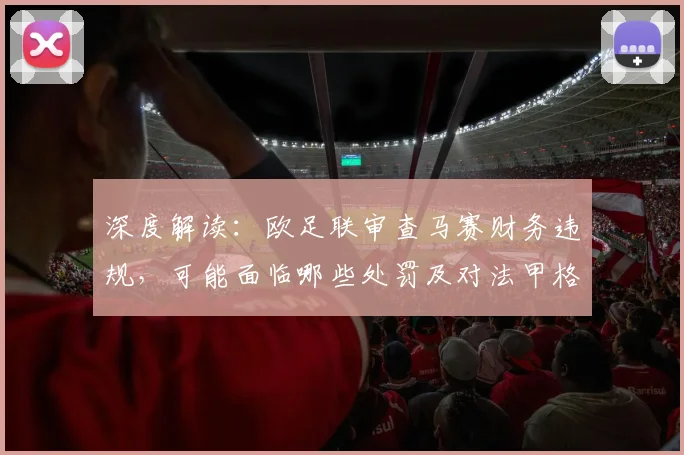 深度解读：欧足联审查马赛财务违规，可能面临哪些处罚及对法甲格局的影响