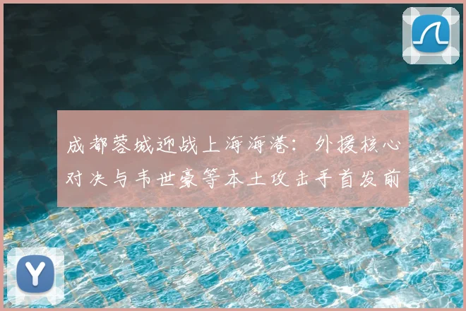 成都蓉城迎战上海海港:外援核心对决与韦世豪等本土攻击手首发前瞻