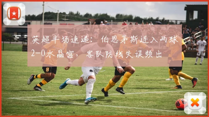英超半场速递：伯恩茅斯连入两球2-0水晶宫，客队防线失误频出