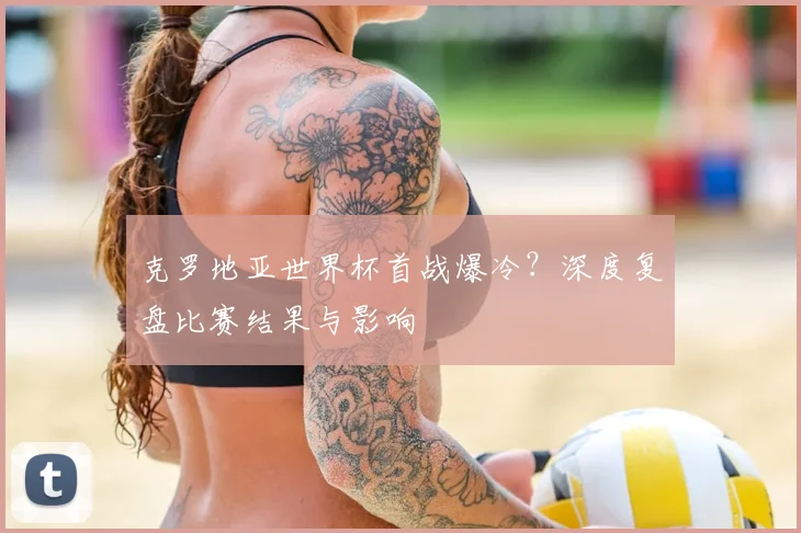 克罗地亚世界杯首战爆冷?深度复盘比赛结果与影响