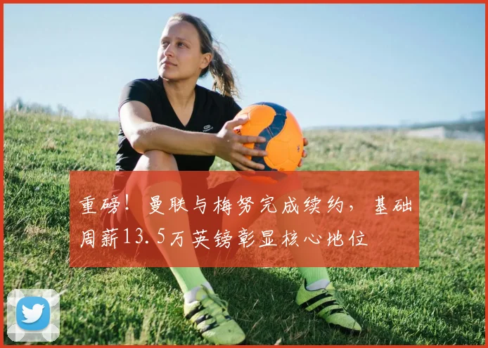 重磅!曼联与梅努完成续约,基础周薪13.5万英镑彰显核心地位