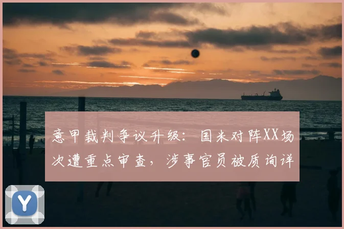 意甲裁判争议升级：国米对阵XX场次遭重点审查，涉事官员被质询详情曝光