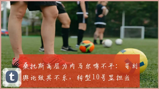 桑托斯高层为内马尔鸣不平:苛刻舆论致其不乐,转型10号显担当