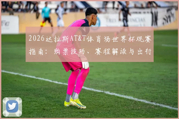2026达拉斯AT&T体育场世界杯观赛指南:购票技巧、赛程解读与出行住宿全攻略