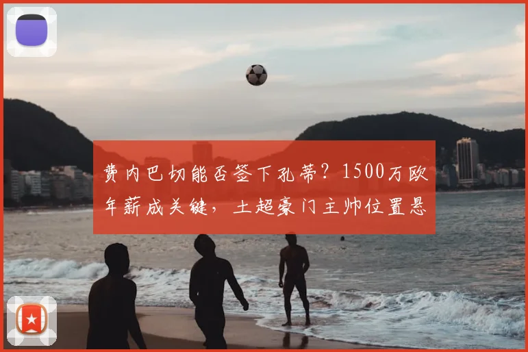 费内巴切能否签下孔蒂?1500万欧年薪成关键,土超豪门主帅位置悬而未决