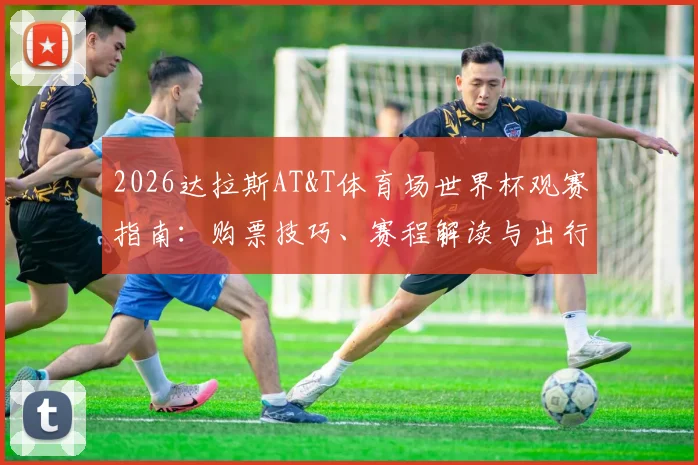 2026达拉斯AT&T体育场世界杯观赛指南：购票技巧、赛程解读与出行住宿全攻略