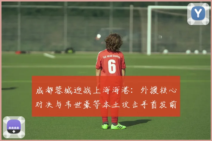 成都蓉城迎战上海海港：外援核心对决与韦世豪等本土攻击手首发前瞻