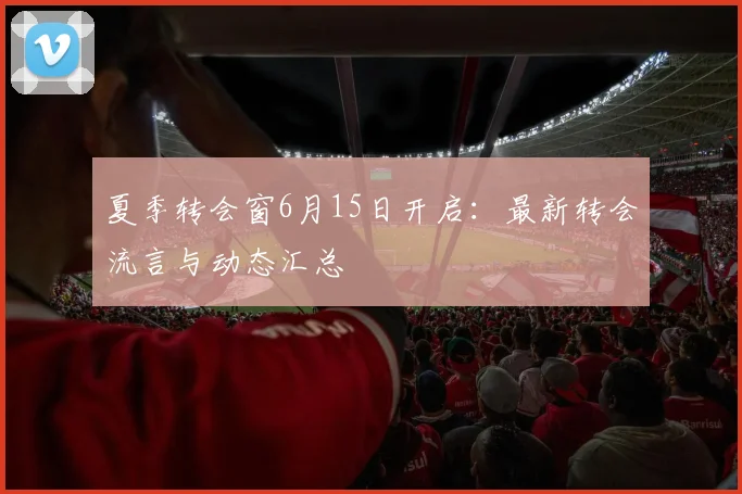 夏季转会窗6月15日开启：最新转会流言与动态汇总